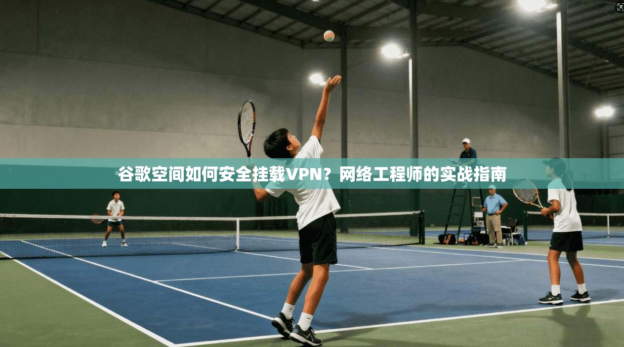 谷歌空间如何安全挂载VPN？网络工程师的实战指南