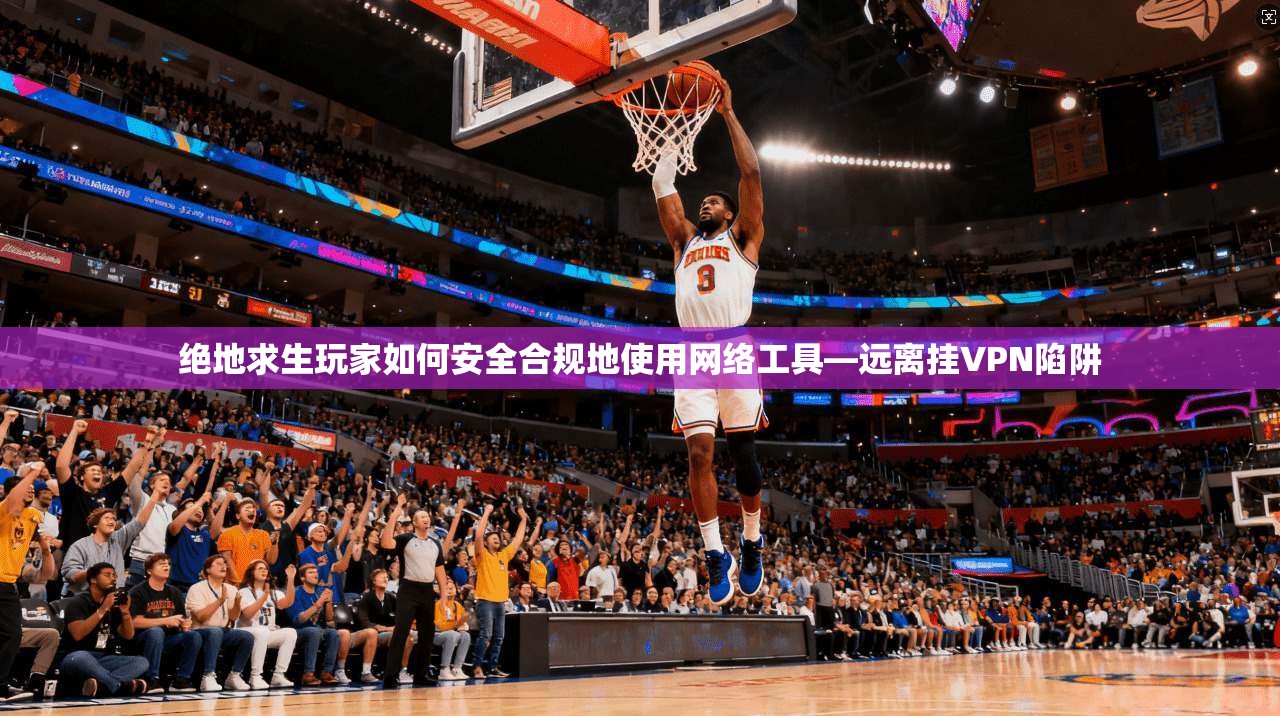 绝地求生玩家如何安全合规地使用网络工具—远离挂VPN陷阱