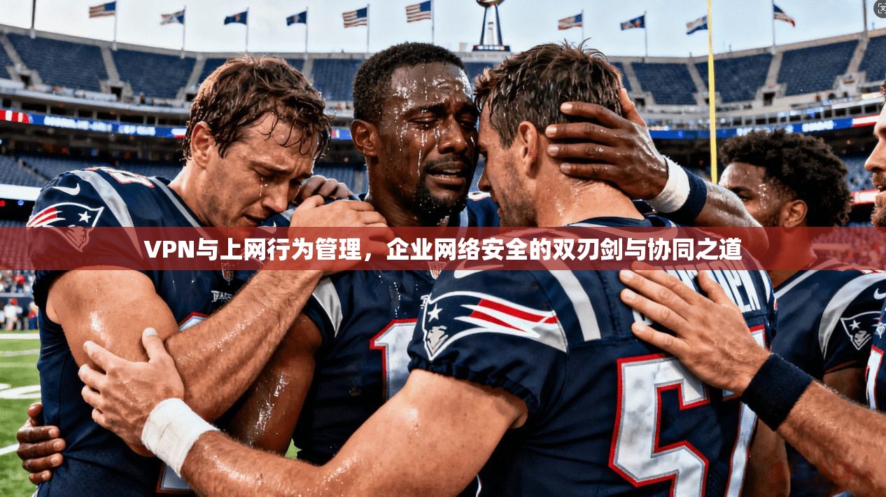 VPN与上网行为管理，企业网络安全的双刃剑与协同之道