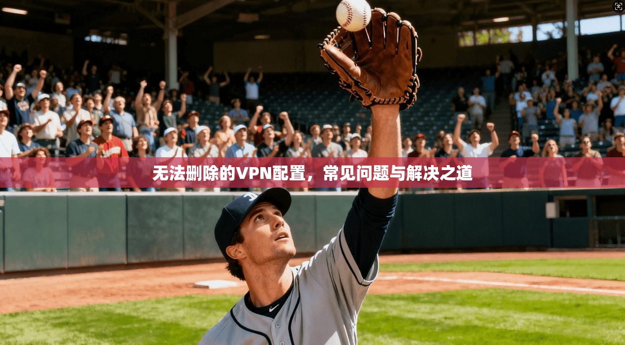 无法删除的VPN配置，常见问题与解决之道