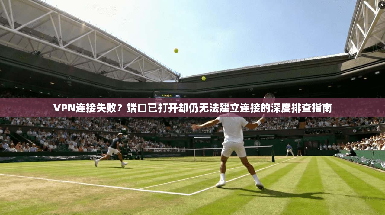 VPN连接失败？端口已打开却仍无法建立连接的深度排查指南