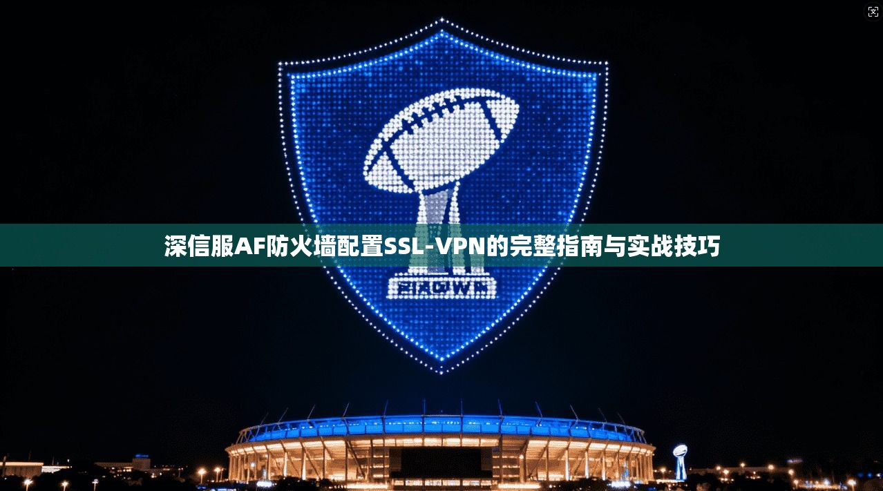 深信服AF防火墙配置SSL-VPN的完整指南与实战技巧