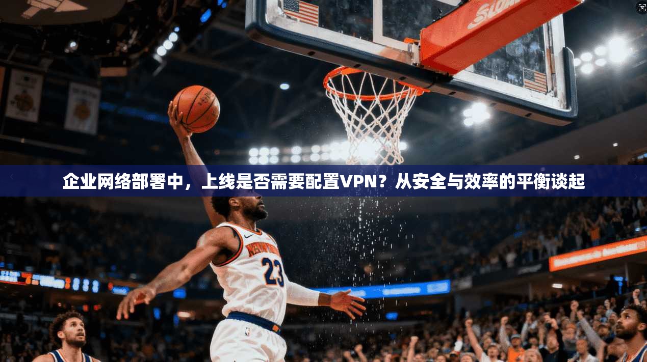企业网络部署中，上线是否需要配置VPN？从安全与效率的平衡谈起