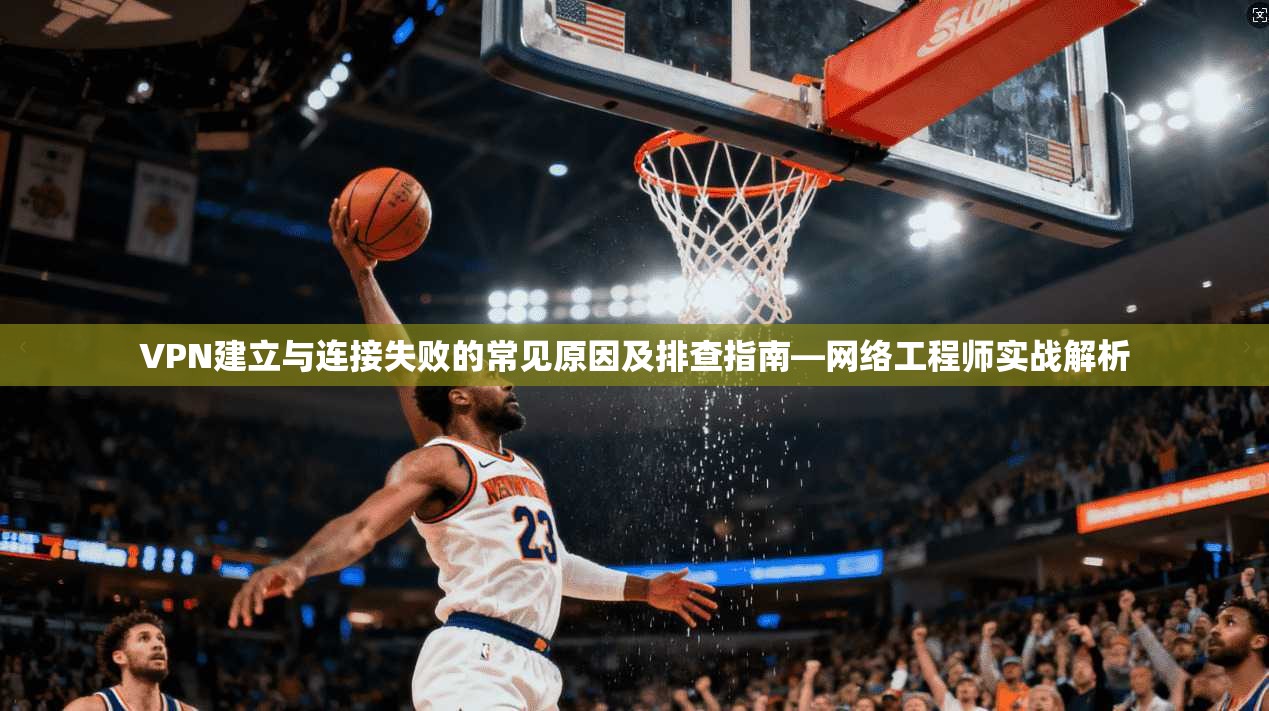 VPN建立与连接失败的常见原因及排查指南—网络工程师实战解析