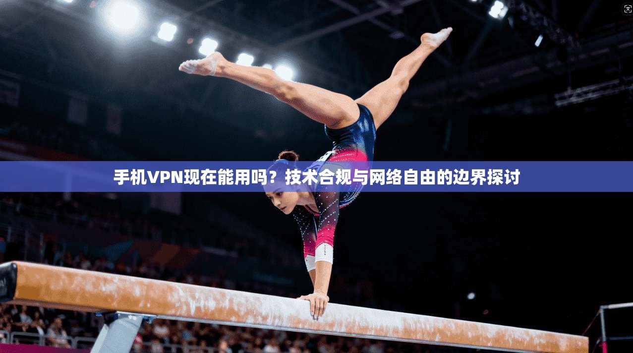 手机VPN现在能用吗？技术合规与网络自由的边界探讨