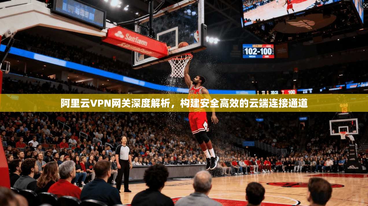 阿里云VPN网关深度解析，构建安全高效的云端连接通道
