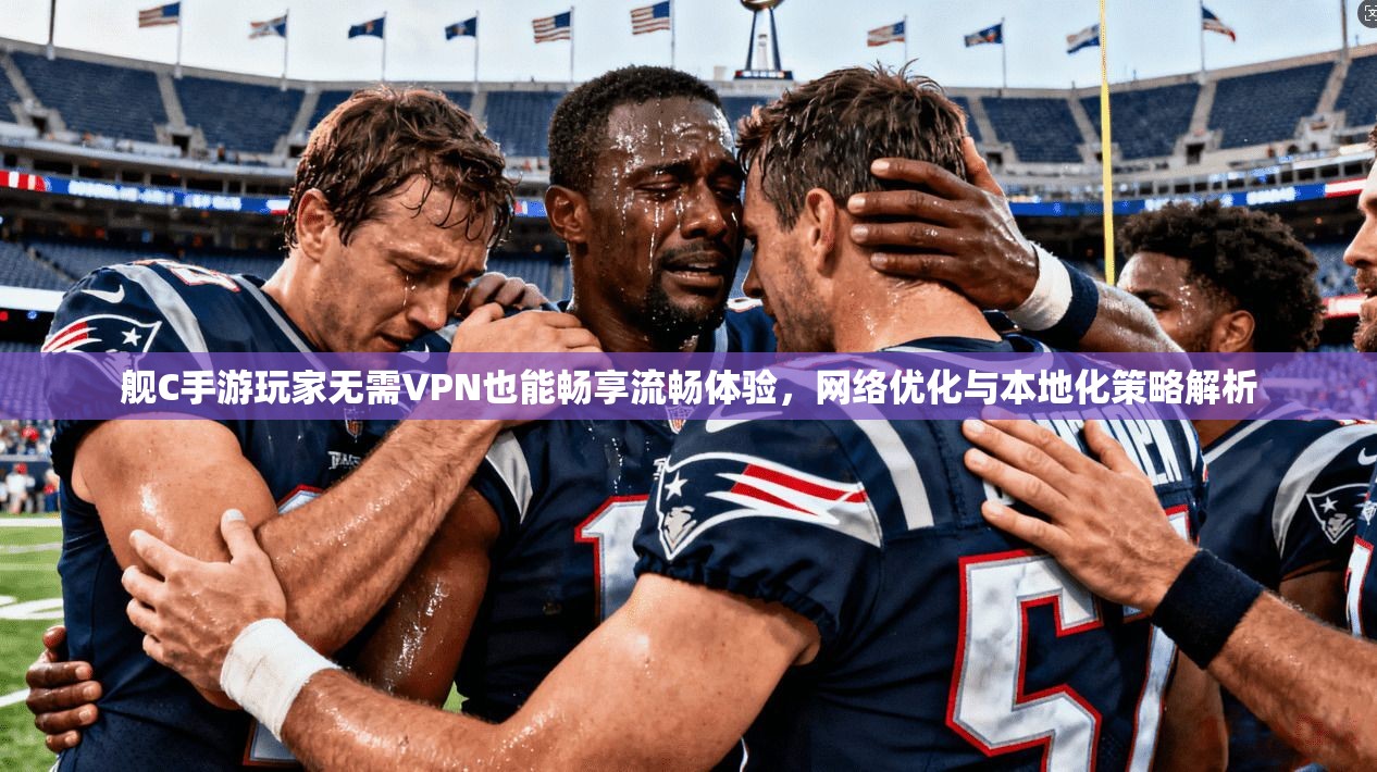 舰C手游玩家无需VPN也能畅享流畅体验，网络优化与本地化策略解析