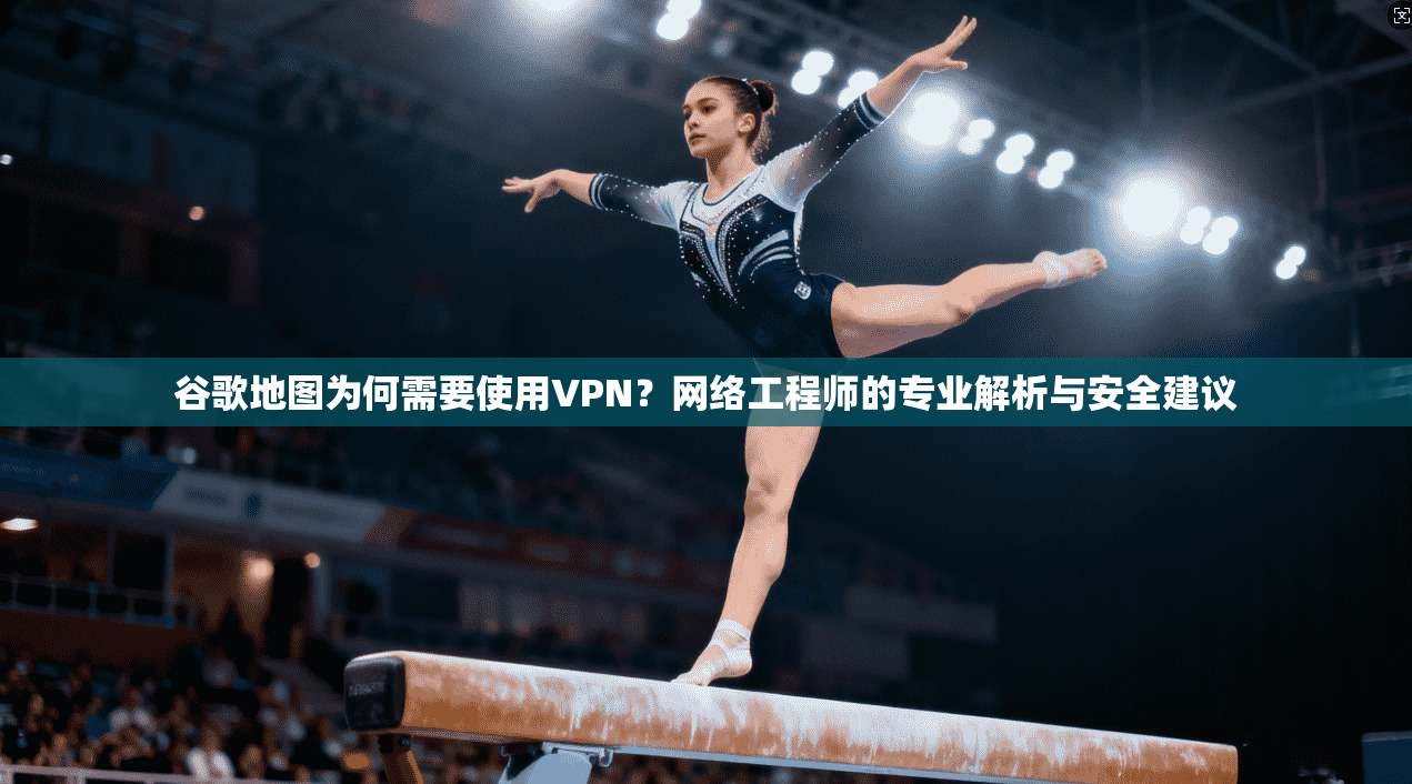 谷歌地图为何需要使用VPN？网络工程师的专业解析与安全建议