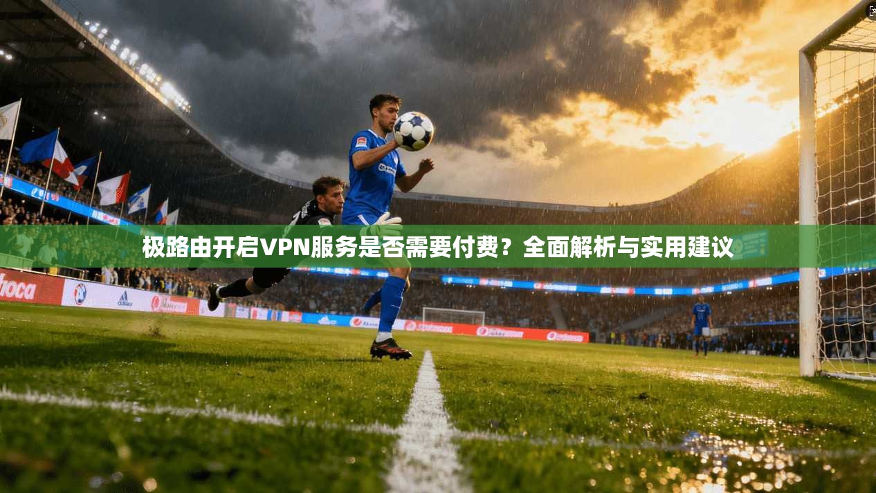 极路由开启VPN服务是否需要付费？全面解析与实用建议