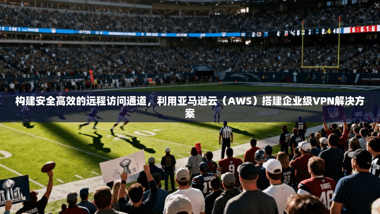 构建安全高效的远程访问通道，利用亚马逊云（AWS）搭建企业级VPN解决方案