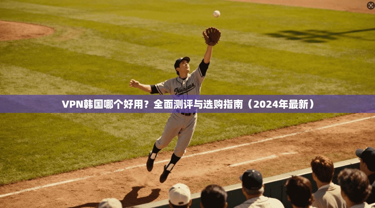 VPN韩国哪个好用？全面测评与选购指南（2024年最新）