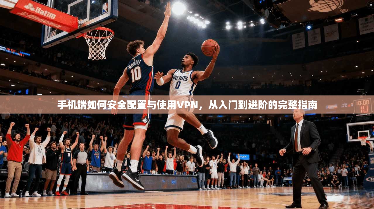手机端如何安全配置与使用VPN，从入门到进阶的完整指南