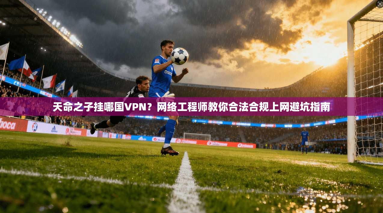 天命之子挂哪国VPN？网络工程师教你合法合规上网避坑指南