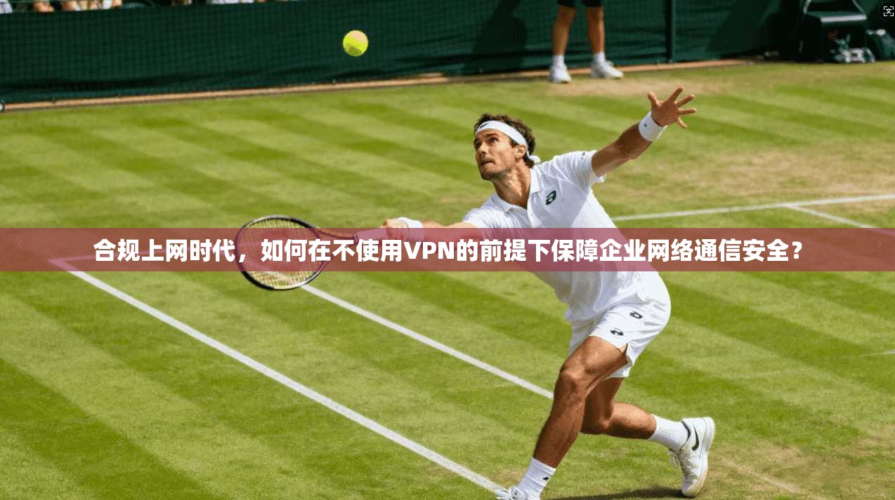 合规上网时代，如何在不使用VPN的前提下保障企业网络通信安全？