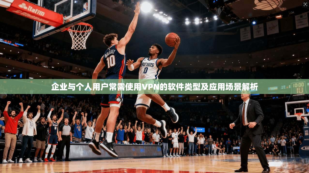 企业与个人用户常需使用VPN的软件类型及应用场景解析