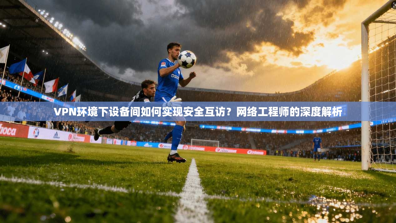 VPN环境下设备间如何实现安全互访？网络工程师的深度解析