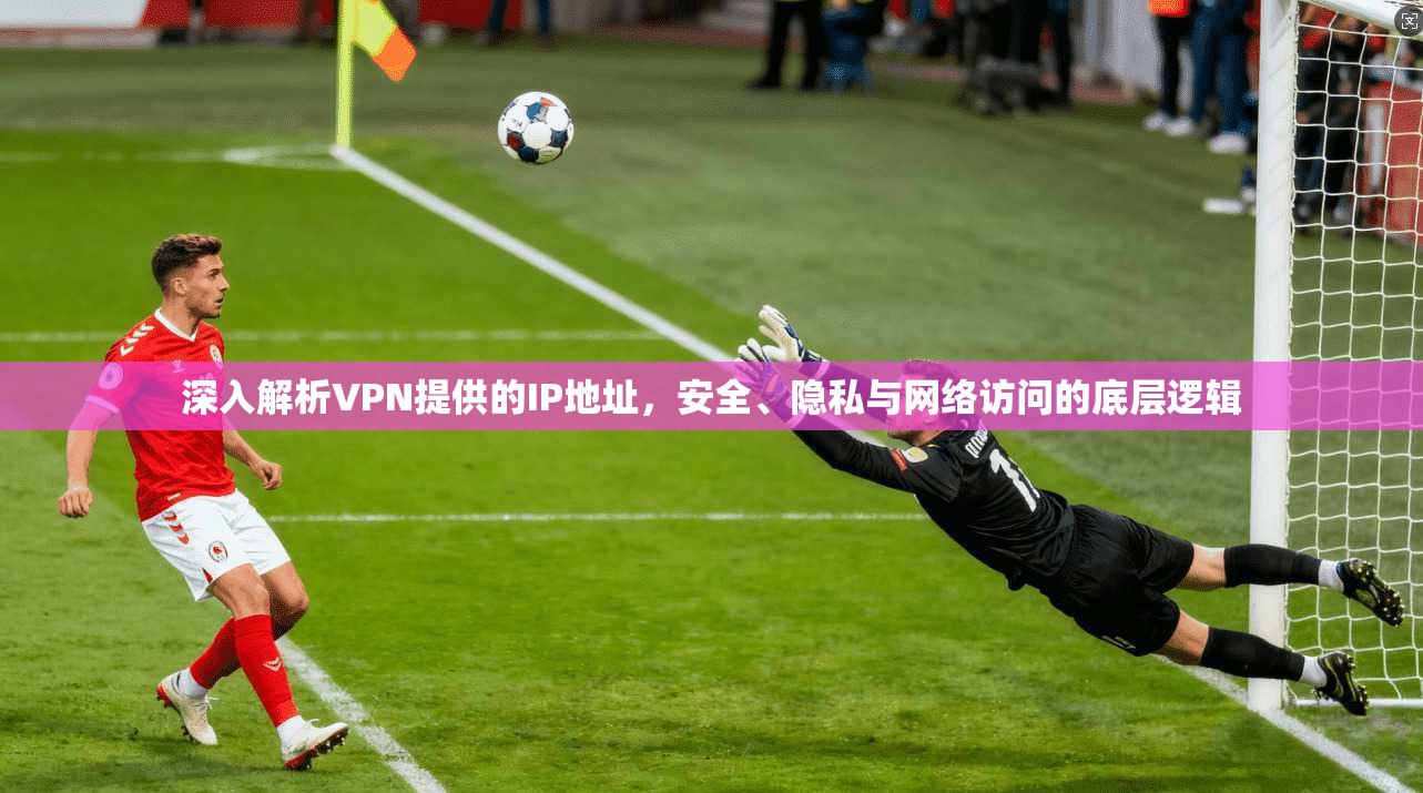 深入解析VPN提供的IP地址，安全、隐私与网络访问的底层逻辑
