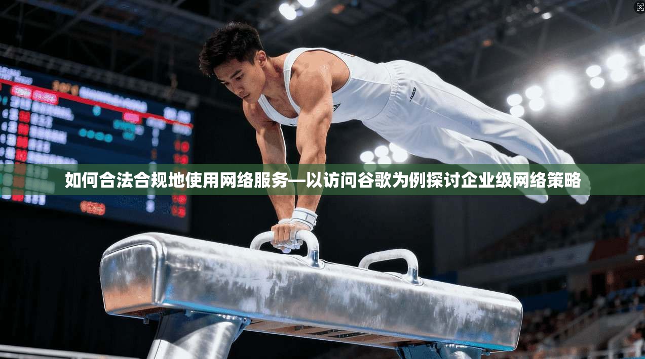 如何合法合规地使用网络服务—以访问谷歌为例探讨企业级网络策略