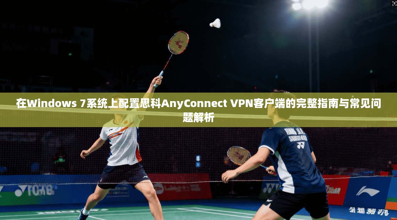 在Windows 7系统上配置思科AnyConnect VPN客户端的完整指南与常见问题解析