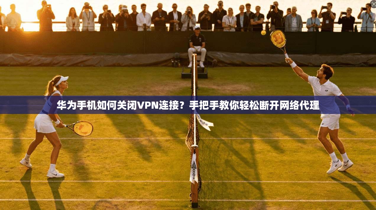 华为手机如何关闭VPN连接？手把手教你轻松断开网络代理