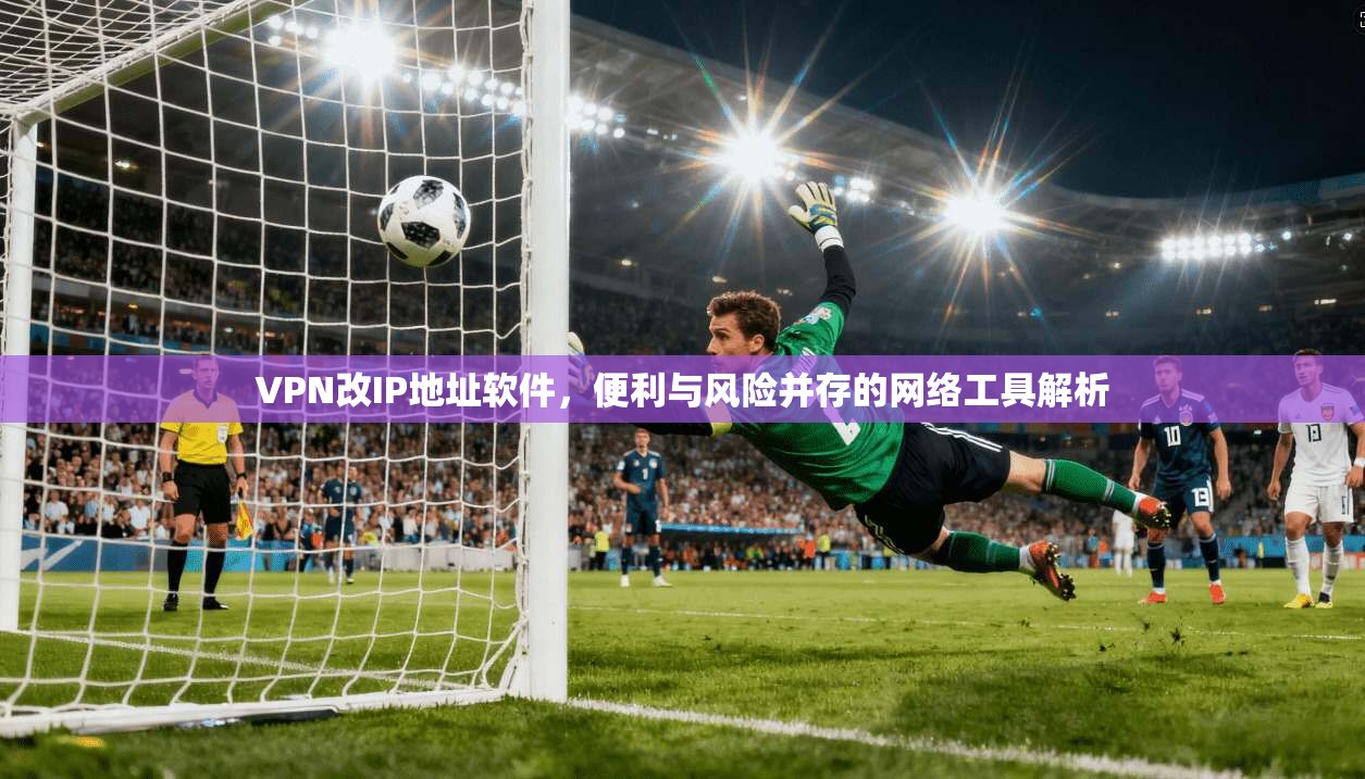 VPN改IP地址软件，便利与风险并存的网络工具解析