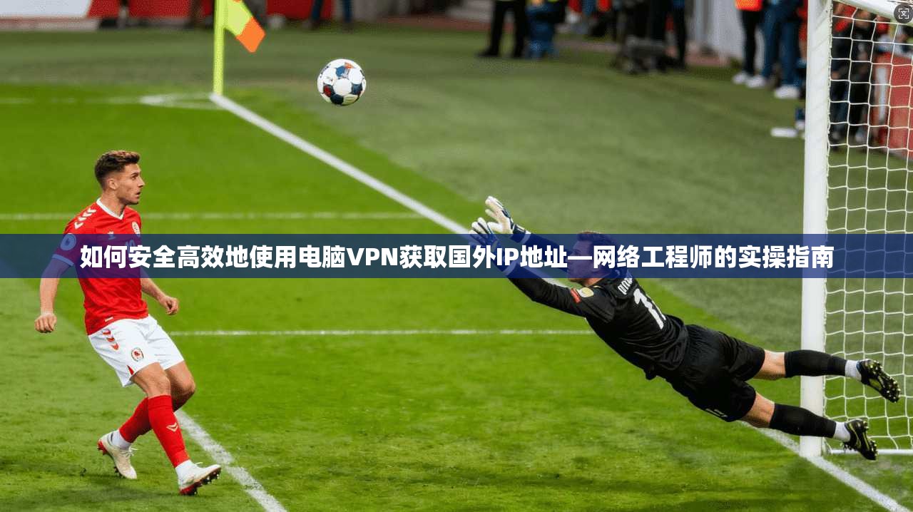 如何安全高效地使用电脑VPN获取国外IP地址—网络工程师的实操指南