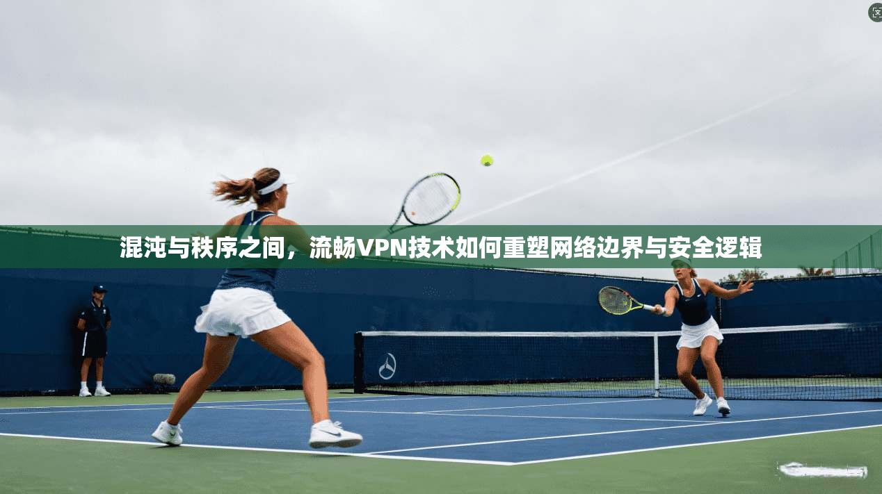 混沌与秩序之间，流畅VPN技术如何重塑网络边界与安全逻辑