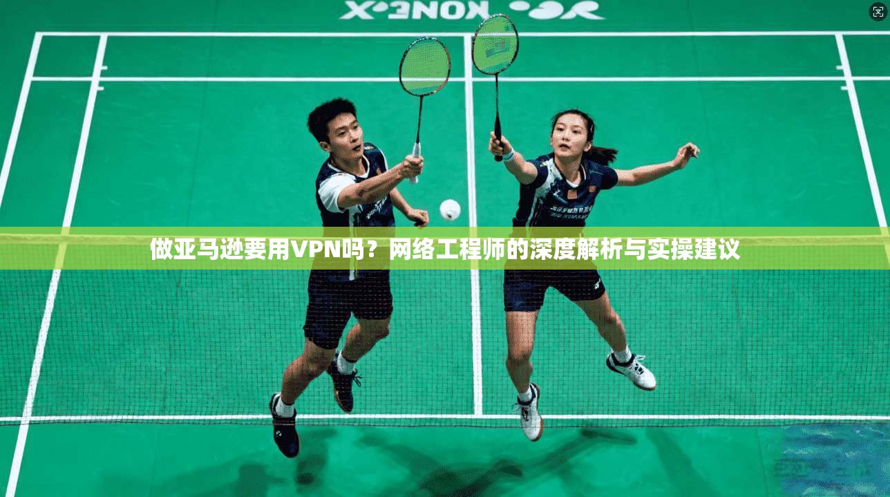做亚马逊要用VPN吗？网络工程师的深度解析与实操建议