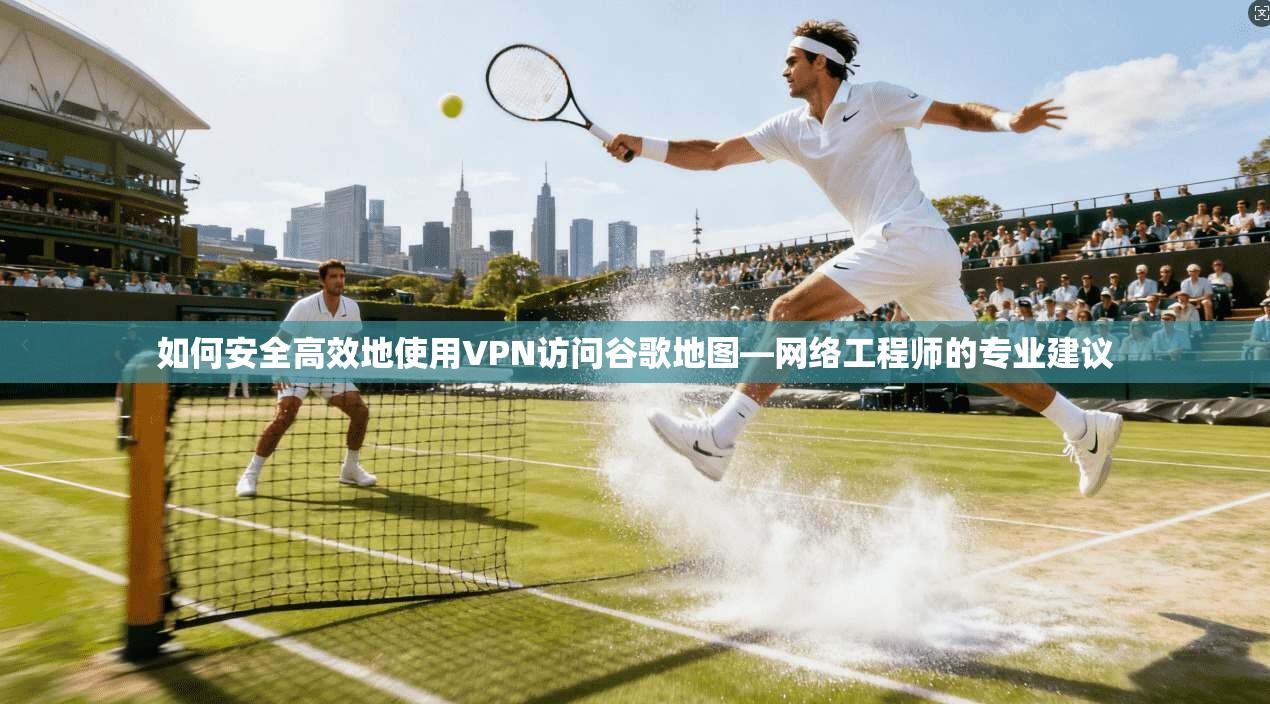 如何安全高效地使用VPN访问谷歌地图—网络工程师的专业建议