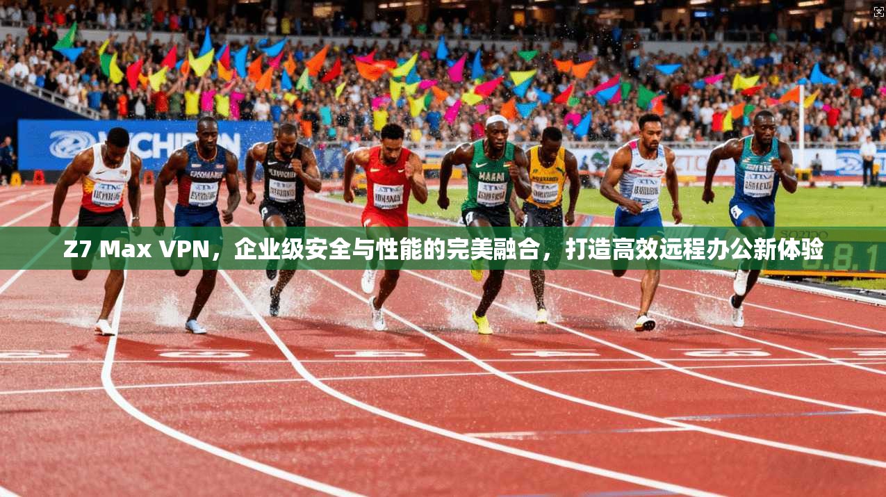 Z7 Max VPN,企业级安全与性能的完美融合,打造高效远程办公新体验 Z7 Max VPN,企业级安全与性能的完美融合,打造高效远程办公新体验