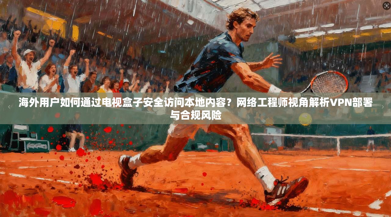 海外用户如何通过电视盒子安全访问本地内容？网络工程师视角解析VPN部署与合规风险