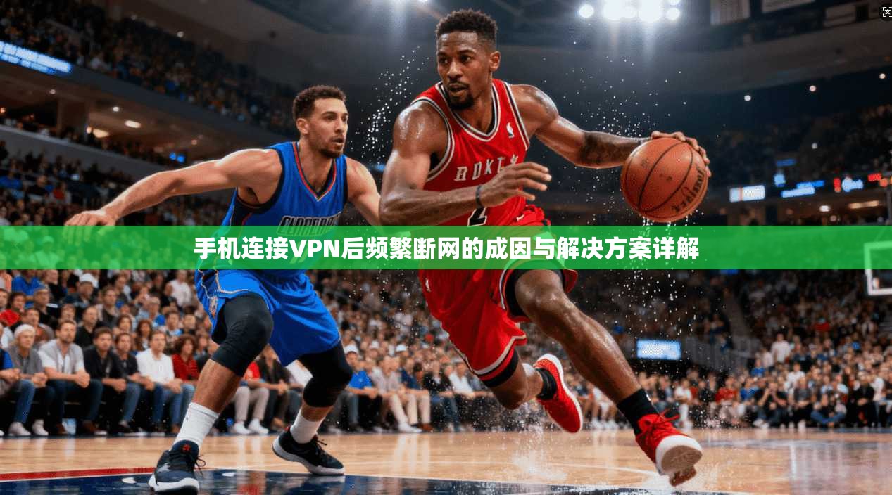 手机连接VPN后频繁断网的成因与解决方案详解 手机连接VPN后频繁断网的成因与解决方案详解