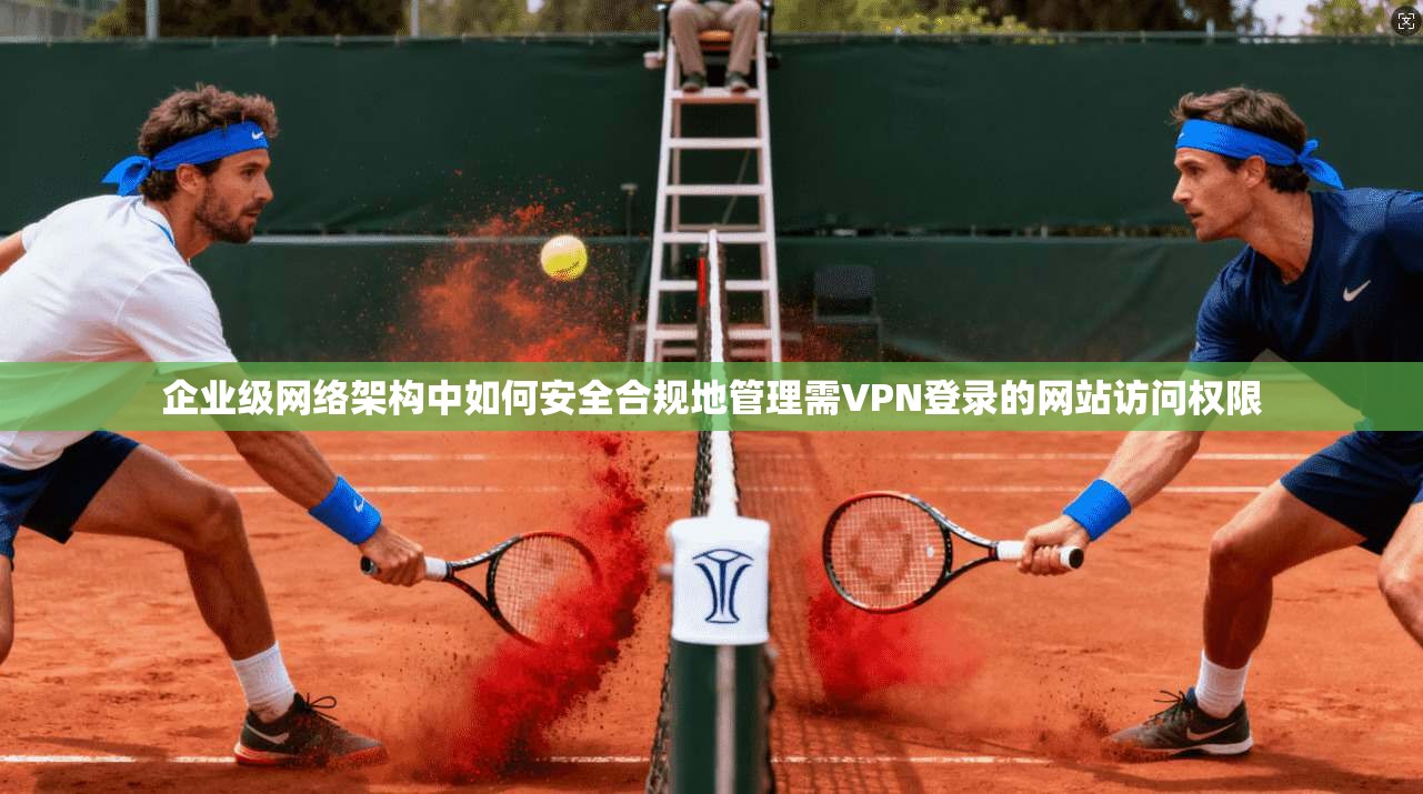 企业级网络架构中如何安全合规地管理需VPN登录的网站访问权限 企业级网络架构中如何安全合规地管理需VPN登录的网站访问权限