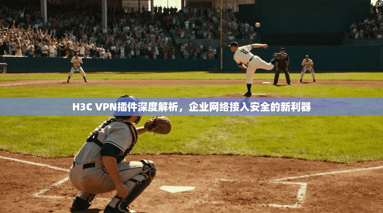 H3C VPN插件深度解析,企业网络接入安全的新利器 H3C VPN插件深度解析,企业网络接入安全的新利器