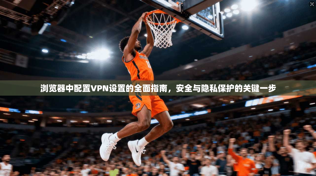浏览器中配置VPN设置的全面指南，安全与隐私保护的关键一步