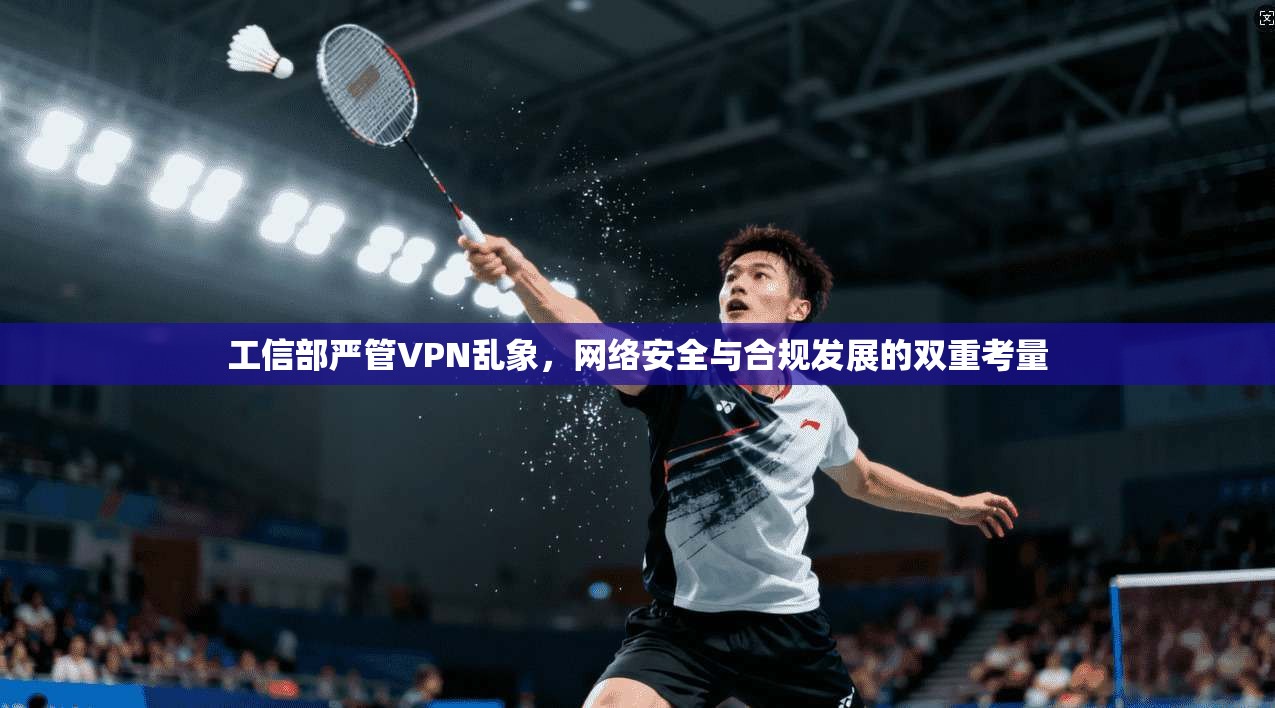 工信部严管VPN乱象,网络安全与合规发展的双重考量 工信部严管VPN乱象,网络安全与合规发展的双重考量