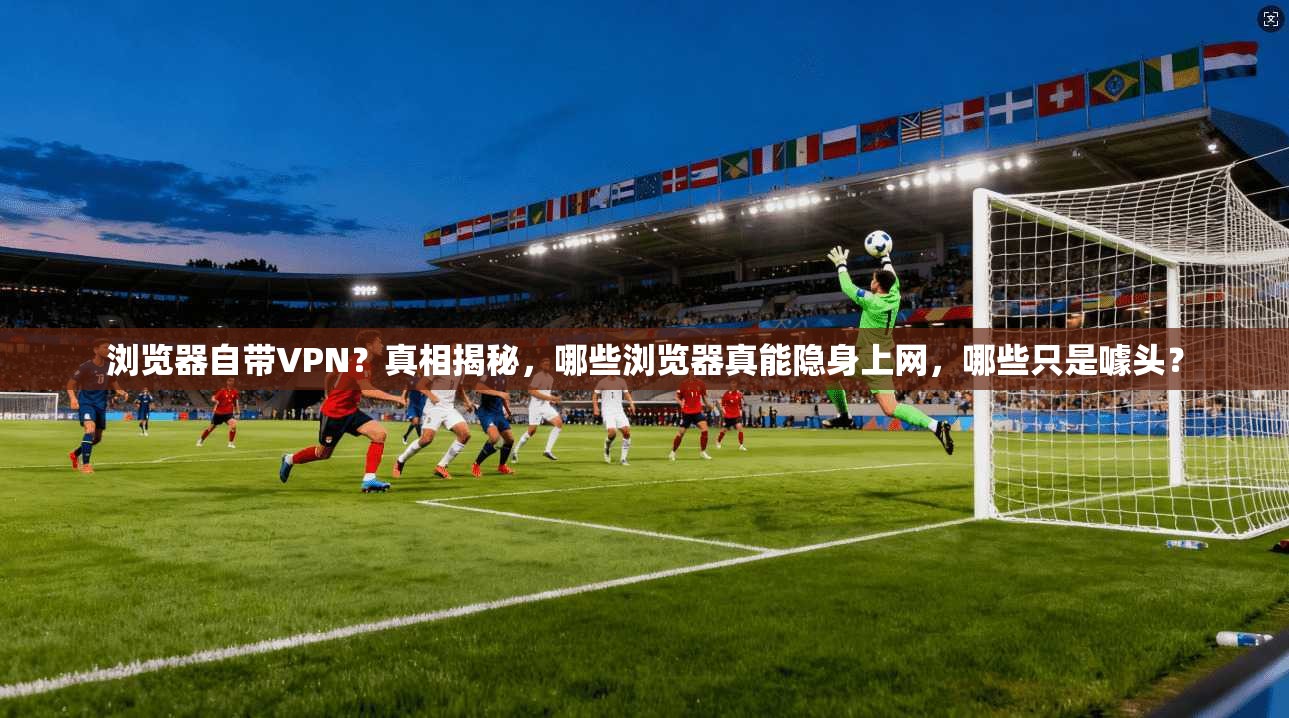 浏览器自带VPN？真相揭秘，哪些浏览器真能隐身上网，哪些只是噱头？