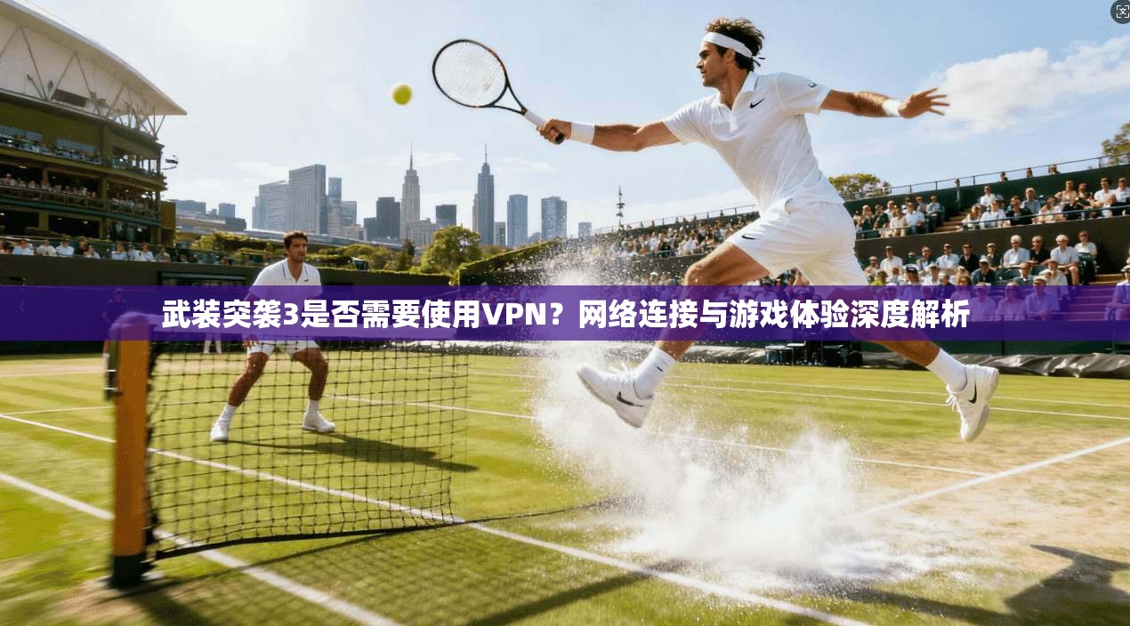 武装突袭3是否需要使用VPN？网络连接与游戏体验深度解析