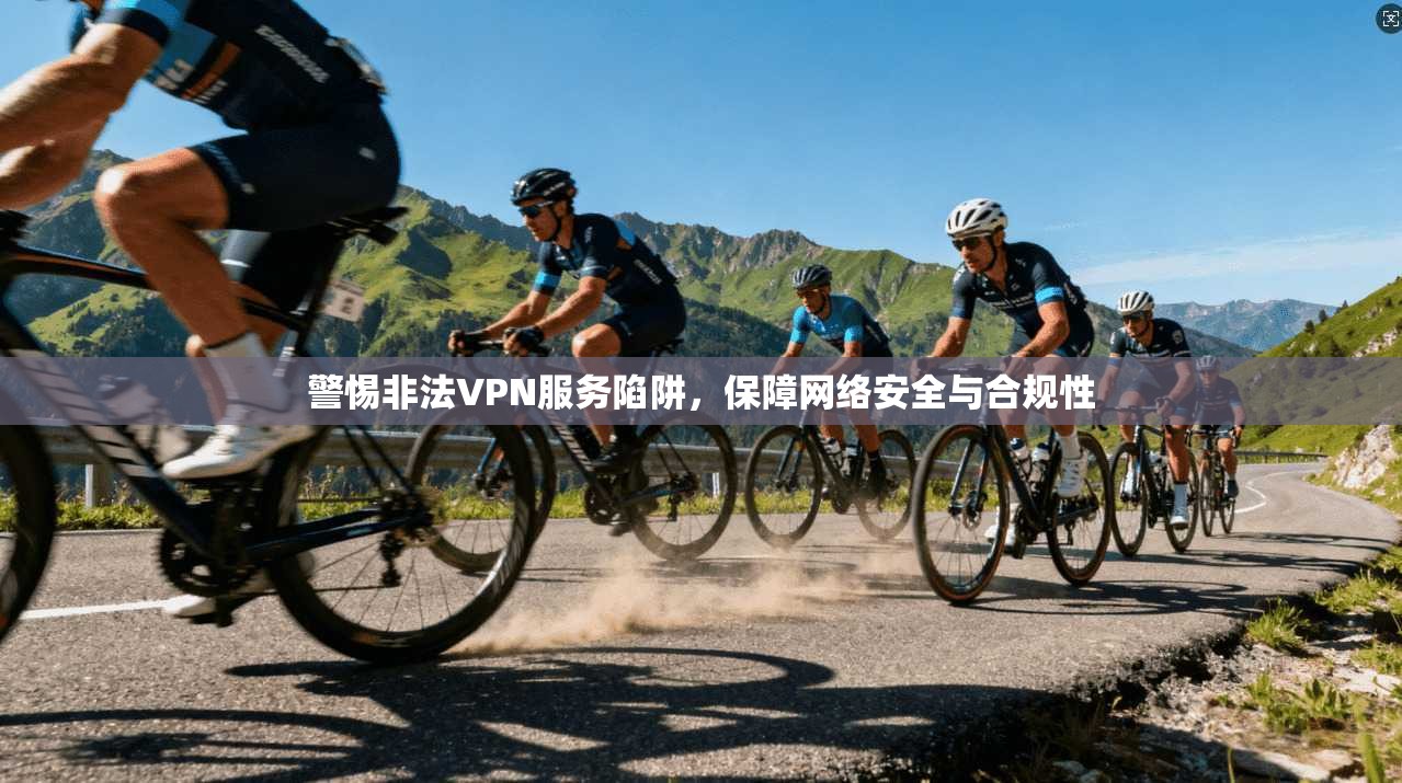 警惕非法VPN服务陷阱，保障网络安全与合规性