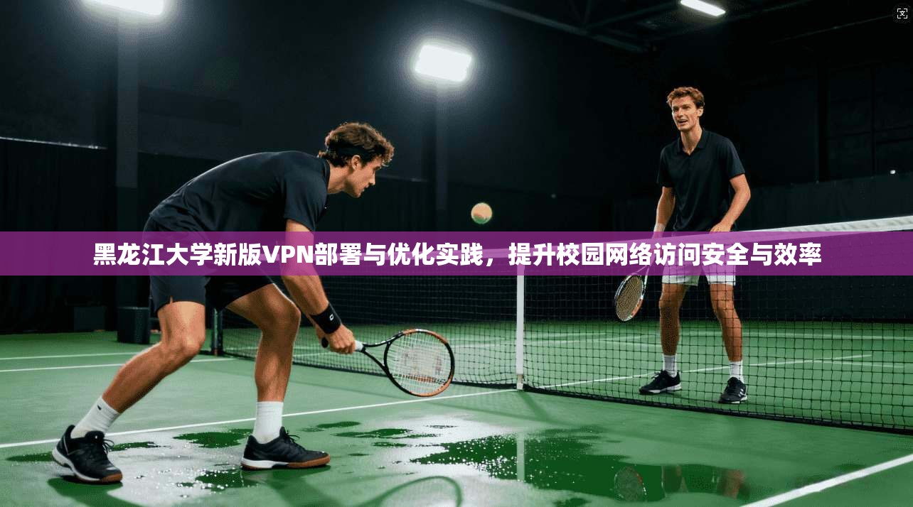 黑龙江大学新版VPN部署与优化实践，提升校园网络访问安全与效率