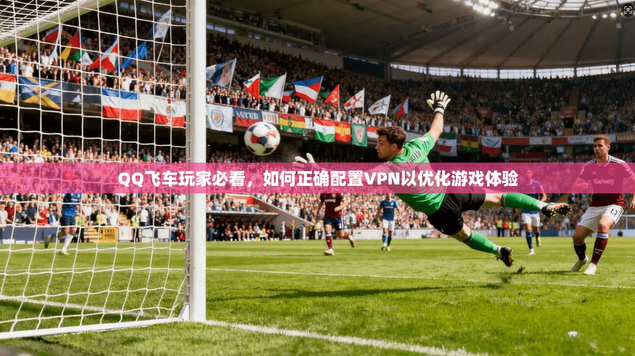 QQ飞车玩家必看，如何正确配置VPN以优化游戏体验