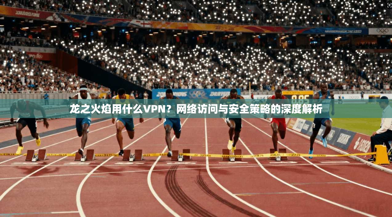 龙之火焰用什么VPN?网络访问与安全策略的深度解析 龙之火焰用什么VPN?网络访问与安全策略的深度解析
