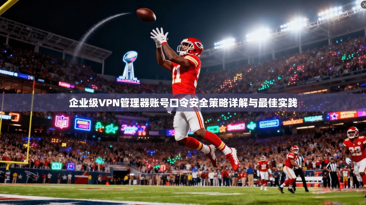 企业级VPN管理器账号口令安全策略详解与最佳实践 企业级VPN管理器账号口令安全策略详解与最佳实践