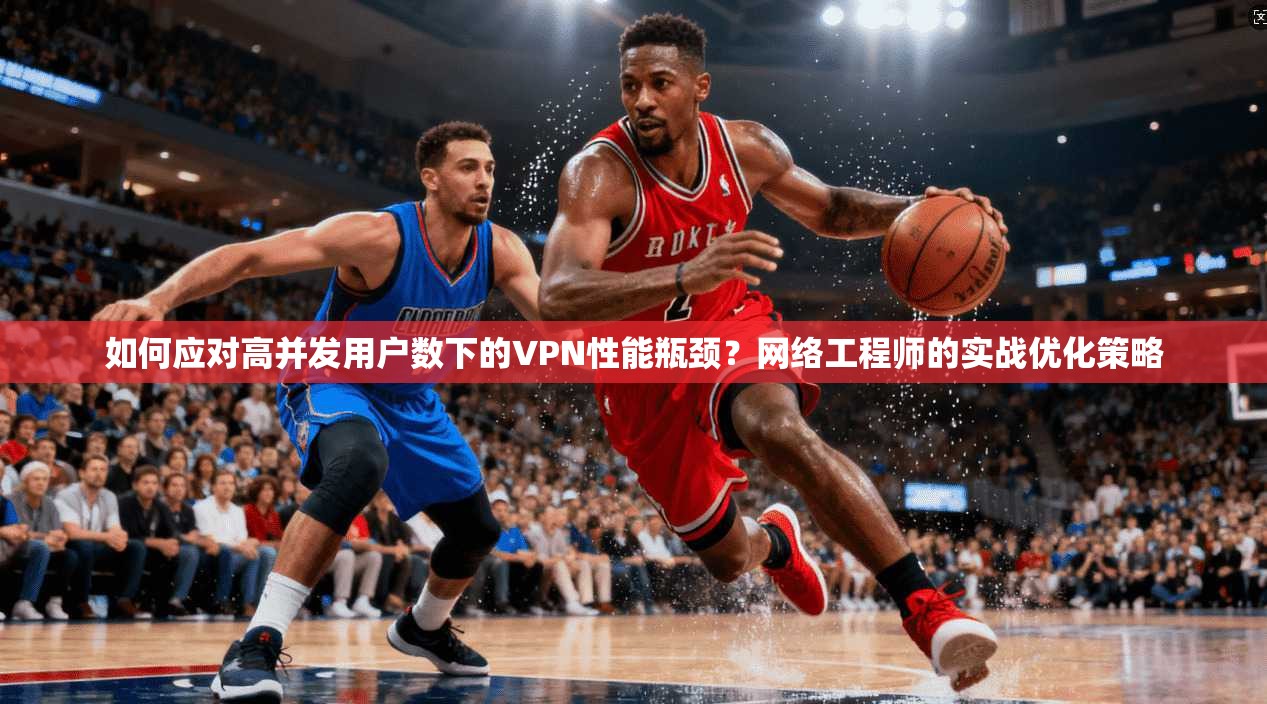 如何应对高并发用户数下的VPN性能瓶颈？网络工程师的实战优化策略