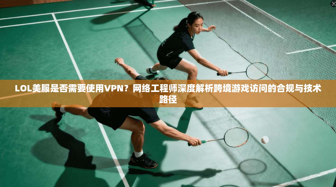 LOL美服是否需要使用VPN？网络工程师深度解析跨境游戏访问的合规与技术路径