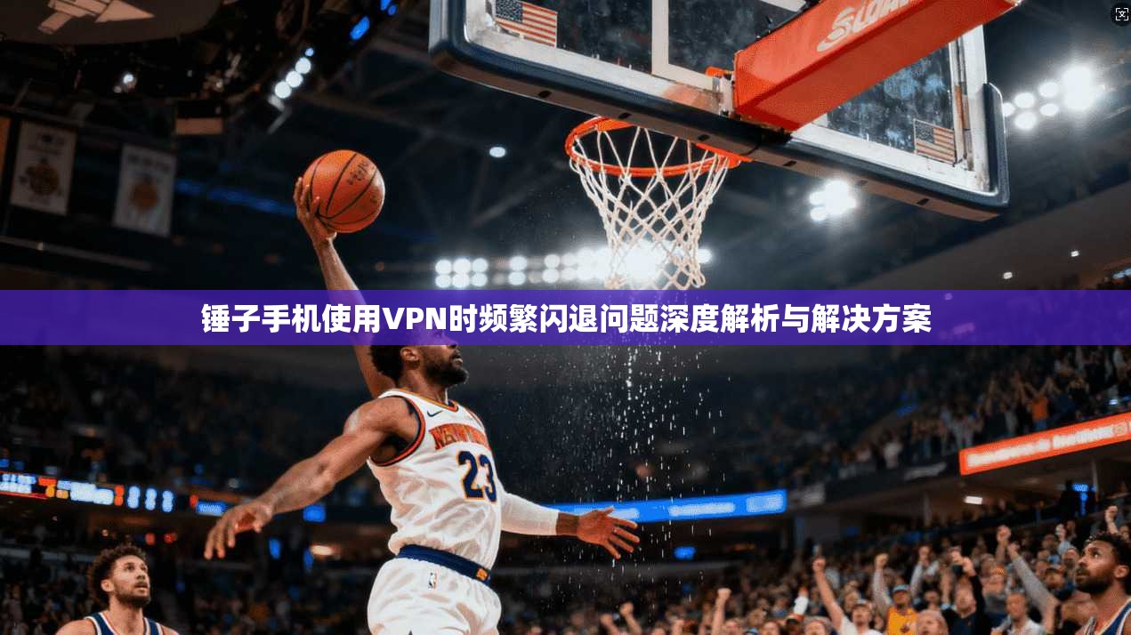 锤子手机使用VPN时频繁闪退问题深度解析与解决方案