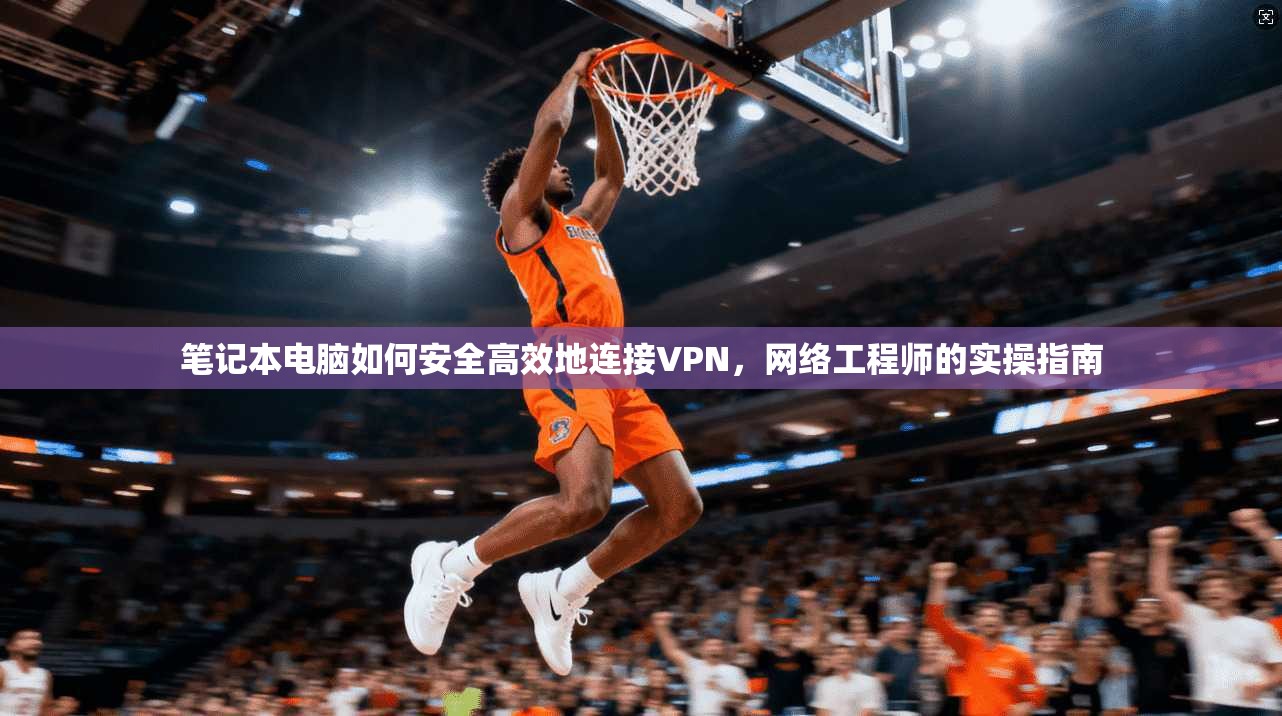 笔记本电脑如何安全高效地连接VPN，网络工程师的实操指南