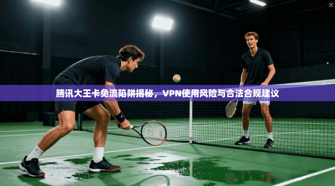 腾讯大王卡免流陷阱揭秘,VPN使用风险与合法合规建议 腾讯大王卡免流陷阱揭秘,VPN使用风险与合法合规建议