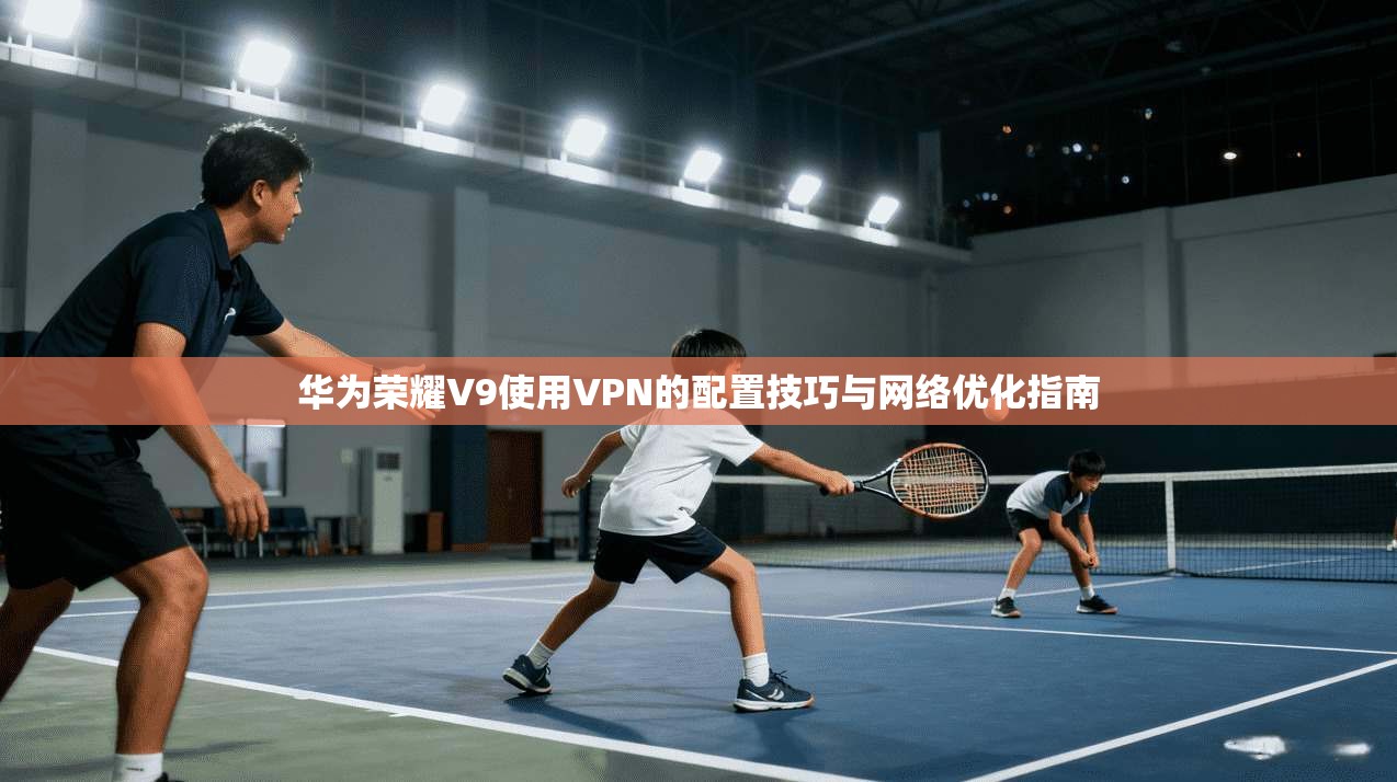 华为荣耀V9使用VPN的配置技巧与网络优化指南