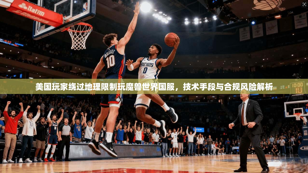 美国玩家绕过地理限制玩魔兽世界国服，技术手段与合规风险解析